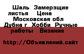 Шаль “Замерзщие листья“ › Цена ­ 3 000 - Московская обл., Дубна г. Хобби. Ручные работы » Вязание   